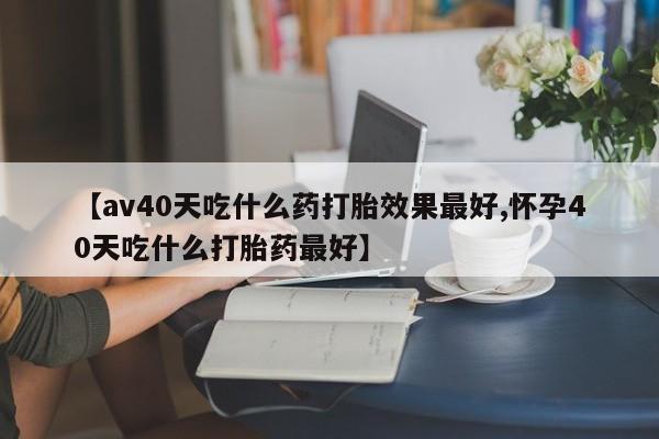 流产药微信购买联系方式【av40天吃什么药打胎效果最好,怀孕40天吃什么打胎药最好】