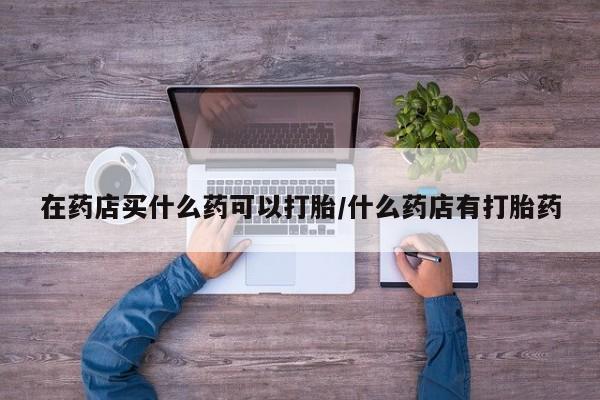 流产药微信购买联系方式在药店买什么药可以打胎/什么药店有打胎药