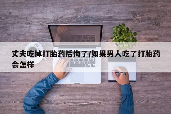 流产药微信购买联系方式丈夫吃掉打胎药后悔了/如果男人吃了打胎药会怎样