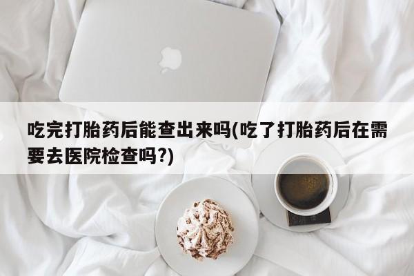 流产药微信购买联系方式吃完打胎药后能查出来吗(吃了打胎药后在需要去医院检查吗?)