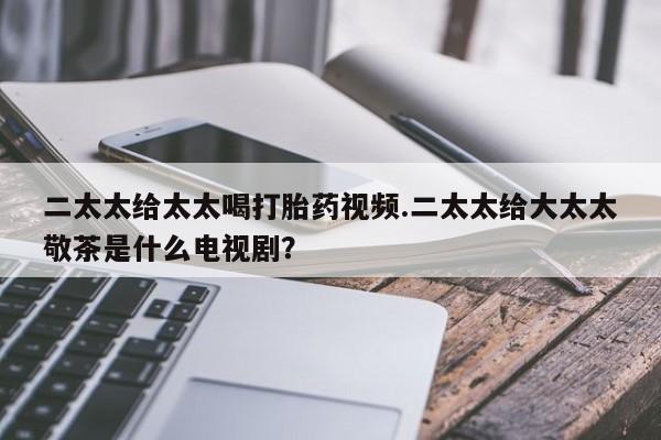 流产药微信购买联系方式二太太给太太喝打胎药视频.二太太给大太太敬茶是什么电视剧？