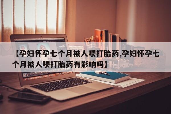 流产药微信购买联系方式【孕妇怀孕七个月被人喂打胎药,孕妇怀孕七个月被人喂打胎药有影响吗】