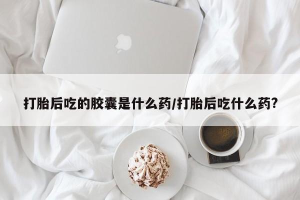 流产药微信购买联系方式打胎后吃的胶囊是什么药/打胎后吃什么药?