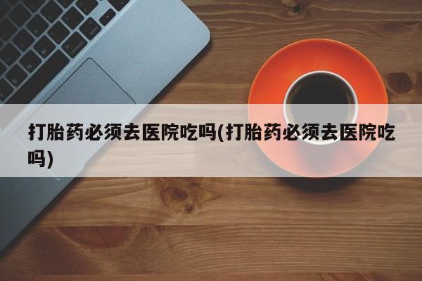 流产药微信购买联系方式打胎药必须去医院吃吗(打胎药必须去医院吃吗)