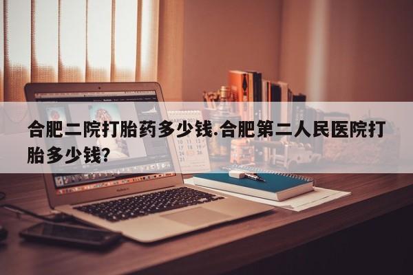 流产药微信购买联系方式合肥二院打胎药多少钱.合肥第二人民医院打胎多少钱？