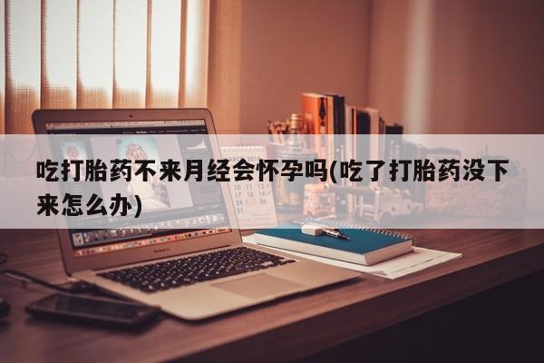 流产药微信购买联系方式吃打胎药不来月经会怀孕吗(吃了打胎药没下来怎么办)