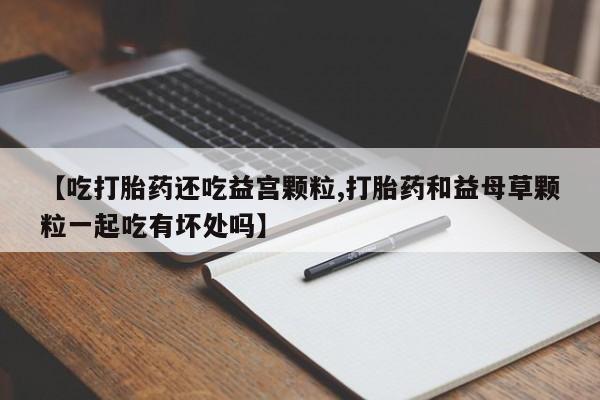 流产药微信购买联系方式【吃打胎药还吃益宫颗粒,打胎药和益母草颗粒一起吃有坏处吗】