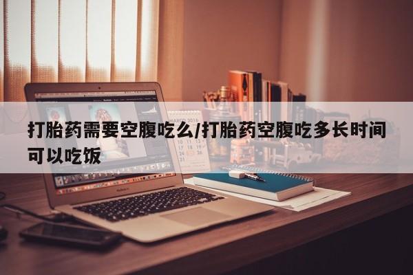 流产药微信购买联系方式打胎药需要空腹吃么/打胎药空腹吃多长时间可以吃饭