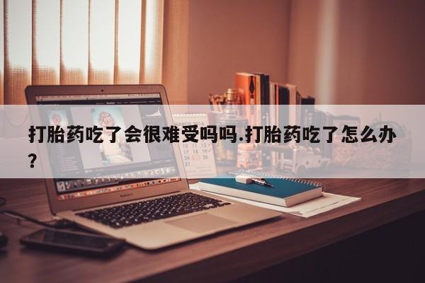 流产药微信购买联系方式打胎药吃了会很难受吗吗.打胎药吃了怎么办？