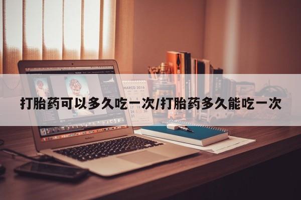 流产药微信购买联系方式打胎药可以多久吃一次/打胎药多久能吃一次