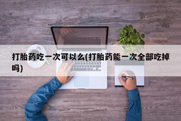 流产药微信购买联系方式打胎药吃一次可以么(打胎药能一次全部吃掉吗)