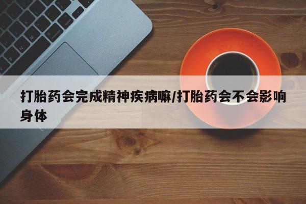 流产药微信购买联系方式打胎药会完成精神疾病嘛/打胎药会不会影响身体