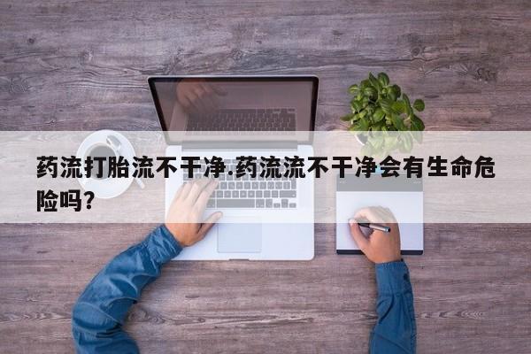 流产药微信购买联系方式药流打胎流不干净.药流流不干净会有生命危险吗？