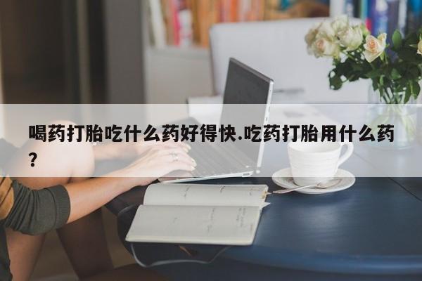 流产药微信购买联系方式喝药打胎吃什么药好得快.吃药打胎用什么药？