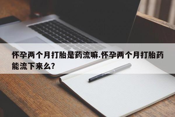 流产药微信购买联系方式怀孕两个月打胎是药流嘛.怀孕两个月打胎药能流下来么？
