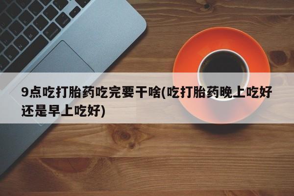 流产药微信购买联系方式9点吃打胎药吃完要干啥(吃打胎药晚上吃好还是早上吃好)
