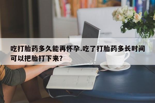 流产药微信购买联系方式吃打胎药多久能再怀孕.吃了打胎药多长时间可以把胎打下来？