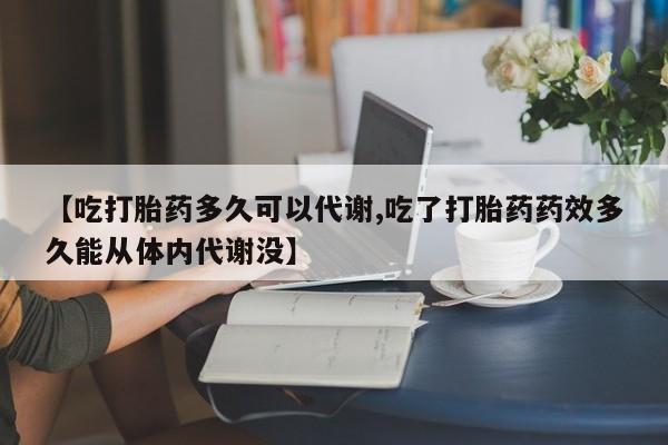 流产药微信购买联系方式【吃打胎药多久可以代谢,吃了打胎药药效多久能从体内代谢没】