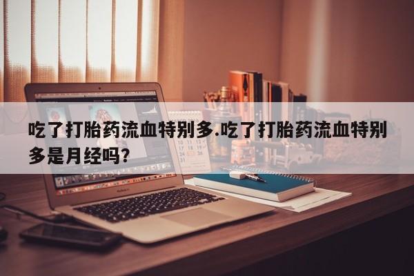 流产药微信购买联系方式吃了打胎药流血特别多.吃了打胎药流血特别多是月经吗？