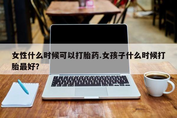 流产药微信购买联系方式女性什么时候可以打胎药.女孩子什么时候打胎最好？