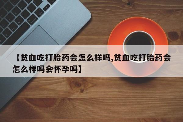 流产药微信购买联系方式【贫血吃打胎药会怎么样吗,贫血吃打胎药会怎么样吗会怀孕吗】