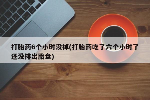 流产药微信购买联系方式打胎药6个小时没掉(打胎药吃了六个小时了还没排出胎盘)