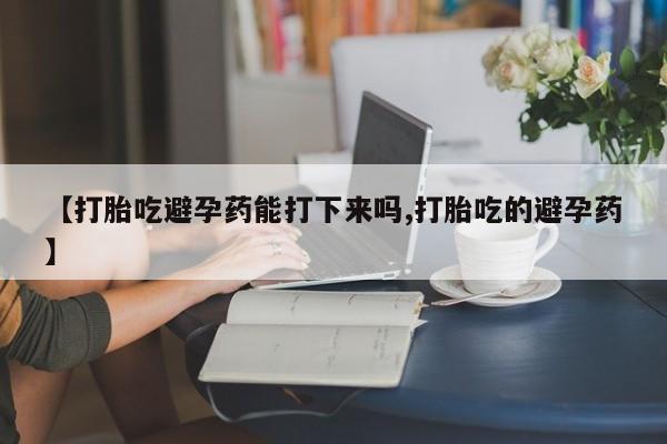 流产药微信购买联系方式【打胎吃避孕药能打下来吗,打胎吃的避孕药】