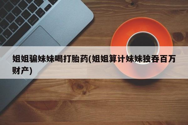 流产药微信购买联系方式姐姐骗妹妹喝打胎药(姐姐算计妹妹独吞百万财产)