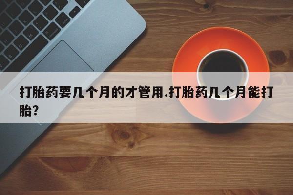 流产药微信购买联系方式打胎药要几个月的才管用.打胎药几个月能打胎?